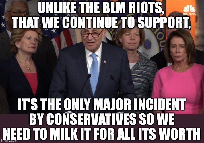 Democrat congressmen | UNLIKE THE BLM RIOTS, THAT WE CONTINUE TO SUPPORT, IT’S THE ONLY MAJOR INCIDENT BY CONSERVATIVES SO WE NEED TO MILK IT FOR ALL ITS WORTH | image tagged in democrat congressmen | made w/ Imgflip meme maker