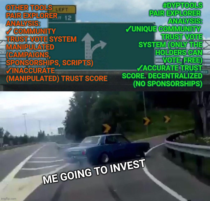 Left Exit 12 Off Ramp Meme | OTHER TOOLS 
PAIR EXPLORER ANALYSIS: 
✓ COMMUNITY 
TRUST VOTE SYSTEM MANIPULATED (CAMPAIGNS, 
SPONSORSHIPS, SCRIPTS)
✓INACCURATE (MANIPULATED) TRUST SCORE; #DYPTOOLS PAIR EXPLORER 
ANALYSIS:
✓UNIQUE COMMUNITY 
TRUST VOTE SYSTEM (ONLY THE HOLDERS CAN VOTE, FREE)
✓ACCURATE TRUST SCORE. DECENTRALIZED (NO SPONSORSHIPS); ME GOING TO INVEST | image tagged in memes,left exit 12 off ramp | made w/ Imgflip meme maker