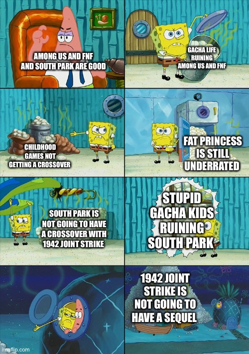 Report those stupid gacha kids | GACHA LIFE RUINING AMONG US AND FNF; AMONG US AND FNF AND SOUTH PARK ARE GOOD; FAT PRINCESS IS STILL UNDERRATED; CHILDHOOD GAMES NOT GETTING A CROSSOVER; STUPID GACHA KIDS RUINING SOUTH PARK; SOUTH PARK IS NOT GOING TO HAVE A CROSSOVER WITH 1942 JOINT STRIKE; 1942 JOINT STRIKE IS NOT GOING TO HAVE A SEQUEL | image tagged in spongebob shows patrick garbage,among us,friday night funkin | made w/ Imgflip meme maker