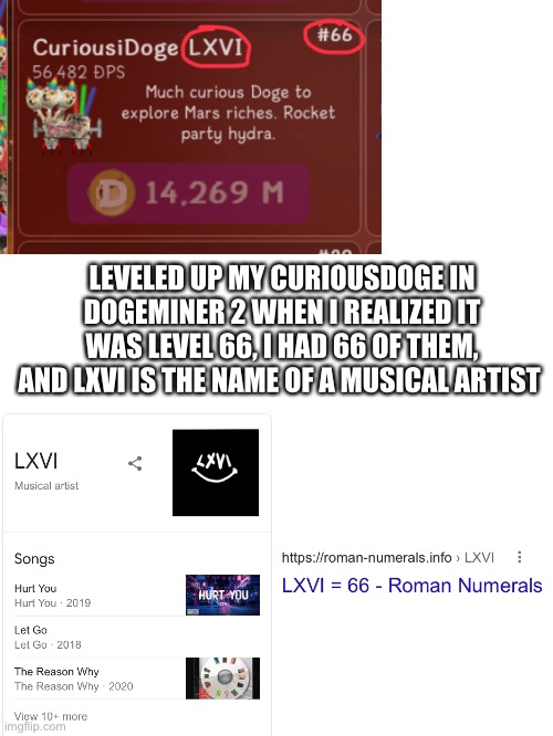 One big coincidence! | LEVELED UP MY CURIOUSDOGE IN DOGEMINER 2 WHEN I REALIZED IT WAS LEVEL 66, I HAD 66 OF THEM, AND LXVI IS THE NAME OF A MUSICAL ARTIST | image tagged in blank white template | made w/ Imgflip meme maker