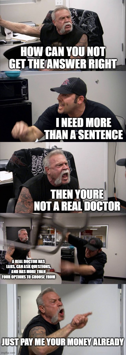 UWorld vs Reality | HOW CAN YOU NOT GET THE ANSWER RIGHT; I NEED MORE THAN A SENTENCE; THEN YOURE NOT A REAL DOCTOR; A REAL DOCTOR HAS LABS, CAN ASK QUESTIONS, AND HAS MORE THAN FOUR OPTIONS TO CHOOSE FROM; JUST PAY ME YOUR MONEY ALREADY | image tagged in memes,american chopper argument | made w/ Imgflip meme maker