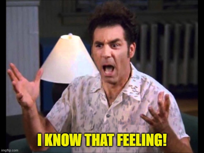 I'm Tellin' Ya Kramer | I KNOW THAT FEELING! | image tagged in i'm tellin' ya kramer | made w/ Imgflip meme maker