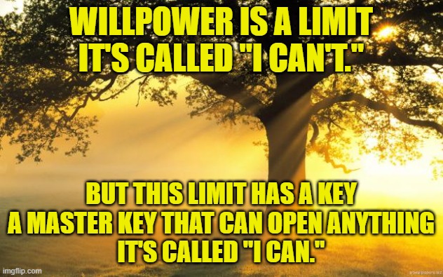 I heard this from a friend of mine | WILLPOWER IS A LIMIT
IT'S CALLED "I CAN'T."; BUT THIS LIMIT HAS A KEY
A MASTER KEY THAT CAN OPEN ANYTHING
IT'S CALLED "I CAN." | image tagged in nature,inspirational quote,quote,willpower,will | made w/ Imgflip meme maker