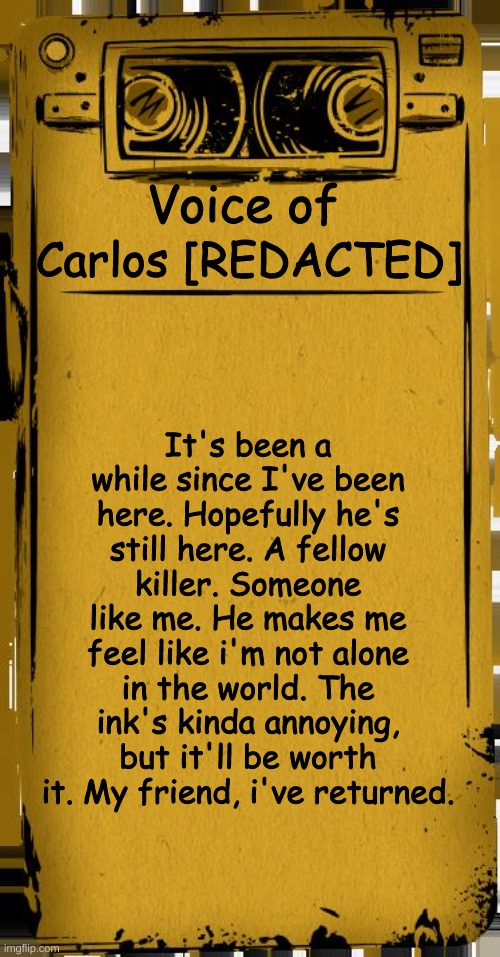 Poorly made XD | Voice of; Carlos [REDACTED]; It's been a while since I've been here. Hopefully he's still here. A fellow killer. Someone like me. He makes me feel like i'm not alone in the world. The ink's kinda annoying, but it'll be worth it. My friend, i've returned. | image tagged in bendy audio | made w/ Imgflip meme maker