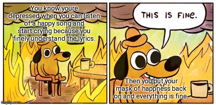 Depression | You know youre depressed when you can listen of a happy song and start crying because you finely understand the lyrics. Then you put your mask of happness back on and everything is fine. | image tagged in memes,this is fine | made w/ Imgflip meme maker