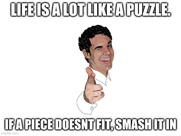 yup. | LIFE IS A LOT LIKE A PUZZLE. IF A PIECE DOESNT FIT, SMASH IT IN | image tagged in blank white template,life | made w/ Imgflip meme maker