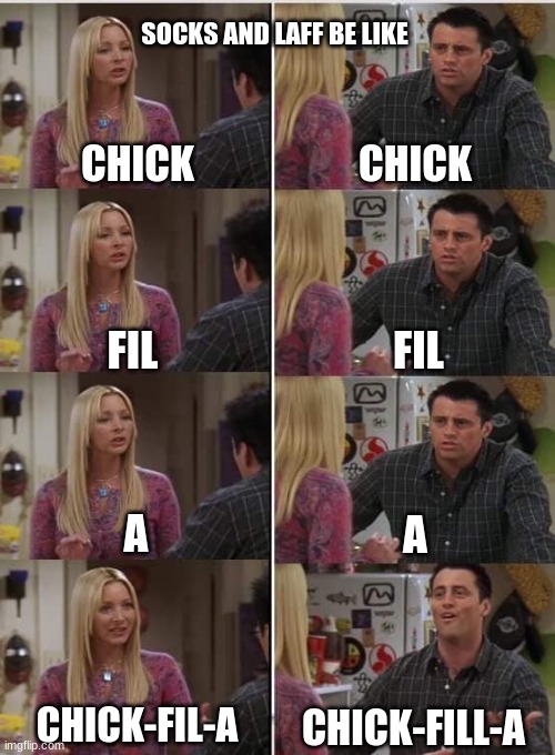 comment if you know socksfor1 and laff | SOCKS AND LAFF BE LIKE; CHICK; CHICK; FIL; FIL; A; A; CHICK-FIL-A; CHICK-FILL-A | image tagged in phoebe joey,socks,laugh | made w/ Imgflip meme maker
