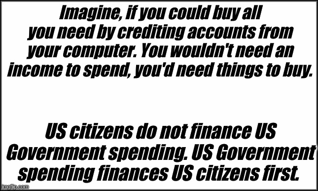 Federal Finance | Imagine, if you could buy all you need by crediting accounts from your computer. You wouldn't need an income to spend, you'd need things to buy. US citizens do not finance US Government spending. US Government spending finances US citizens first. | image tagged in plain white | made w/ Imgflip meme maker