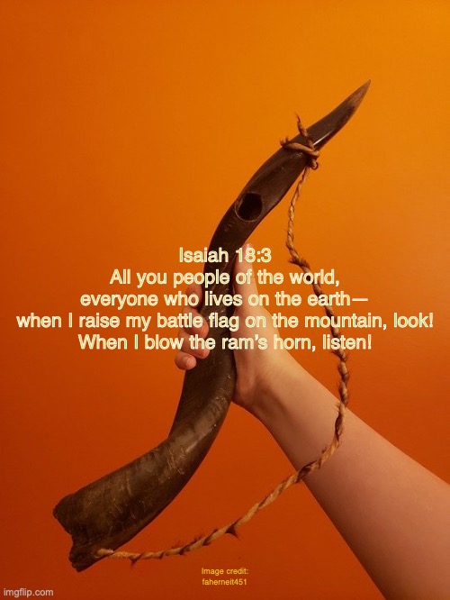 Attention! | Isaiah 18:3
All you people of the world,
everyone who lives on the earth—
when I raise my battle flag on the mountain, look!
When I blow the ram’s horn, listen! Image credit: faherneit451 | image tagged in return of jesus,the lion of judah,king of kings,lord of lords,millennial reign | made w/ Imgflip meme maker