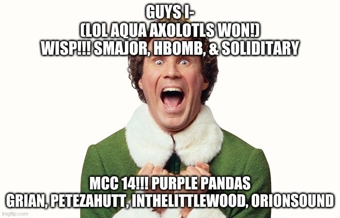 Buddy the elf excited |  GUYS I-
(LOL AQUA AXOLOTLS WON!)
WISP!!! SMAJOR, HBOMB, & SOLIDITARY; MCC 14!!! PURPLE PANDAS
GRIAN, PETEZAHUTT, INTHELITTLEWOOD, ORIONSOUND | image tagged in buddy the elf excited | made w/ Imgflip meme maker