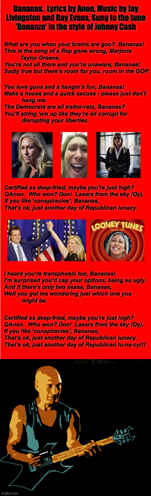 If she goes the Reality TV route, I got her theme song covered  ( : | Bananas.  Lyrics by Anon, Music by Jay
Livingston and Ray Evans, Sung to the tune
'Bonanza' in the style of Johnny Cash; What are you when your brains are goo?  Bananas!
This is the song of a Rep gone wrong, Marjorie
          Taylor Greene.
You're not all there and you’re unaware, Bananas!
Sadly true but there’s room for you, room in the GOP. You love guns and a hangin’s fun, Bananas!
Make a noose and a quick excuse - please just don't
           hang me.
The Democrats are all traitor-rats, Bananas?
You'll string ‘em up like they’re all corrupt for
           disrupting your liberties. Certified as deep-fried, maybe you’re just high?
QAnon.  Who won? Don!  Lasers from the sky (Oy).
If you like ‘conspiracies’, Bananas,
That’s ok, just another day of Republican lunacy. I heard you’re transphobic too, Bananas!
I’m surprised you’d cap your options, being so ugly.
And if there’s only two sexes, Bananas,
Well you got me wondering just which one you
           might be. Certified as deep-fried, maybe you’re just high?
QAnon.  Who won? Don!  Lasers from the sky (Oy).
If you like ‘conspiracies’, Bananas,
That’s ok, just another day of Republican lunacy.
That’s ok, just another day of Republican lu-na-cy!!! | image tagged in memes,marjorie taylor greene,bananas,republican lunacy,i'm not johnny cash,but the live version rocks | made w/ Imgflip meme maker