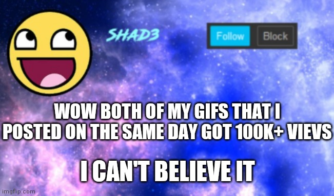 I can't believe it | WOW BOTH OF MY GIFS THAT I POSTED ON THE SAME DAY GOT 100K+ VIEVS; I CAN'T BELIEVE IT | image tagged in shad3 announcement template | made w/ Imgflip meme maker
