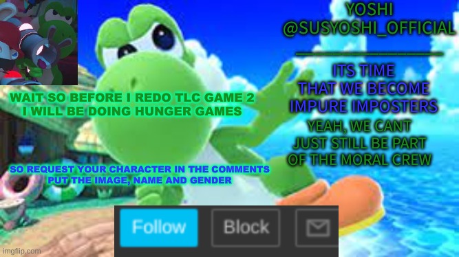 Hunger Games(Yes, Again) | WAIT SO BEFORE I REDO TLC GAME 2
I WILL BE DOING HUNGER GAMES; SO REQUEST YOUR CHARACTER IN THE COMMENTS
PUT THE IMAGE, NAME AND GENDER | image tagged in yoshi_official announcement temp v6 | made w/ Imgflip meme maker