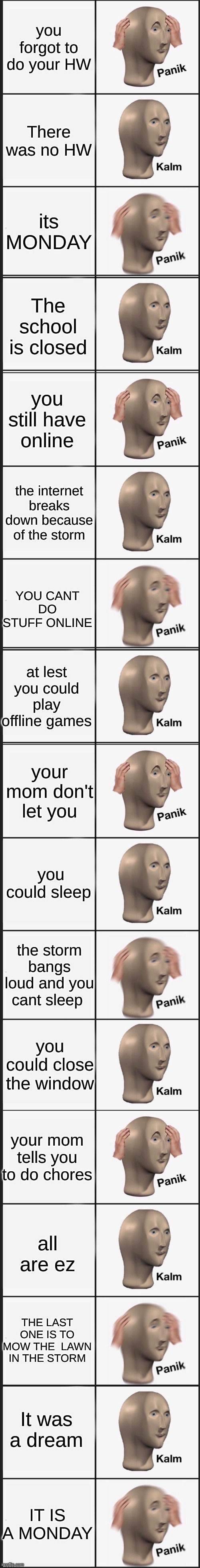 LONGEST panik kalm panik | you forgot to do your HW; There was no HW; its MONDAY; The school is closed; you still have online; the internet breaks down because of the storm; YOU CANT DO STUFF ONLINE; at lest you could play offline games; your mom don't let you; you could sleep; the storm bangs loud and you cant sleep; you could close the window; your mom tells you to do chores; all are ez; THE LAST ONE IS TO MOW THE  LAWN IN THE STORM; It was a dream; IT IS A MONDAY | image tagged in memes,panik kalm panik,funny,funny meme | made w/ Imgflip meme maker