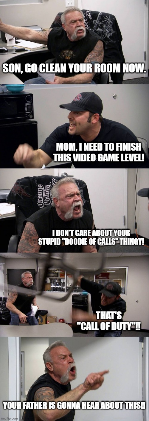 American Chopper Argument | SON, GO CLEAN YOUR ROOM NOW. MOM, I NEED TO FINISH THIS VIDEO GAME LEVEL! I DON'T CARE ABOUT YOUR STUPID "DOODIE OF CALLS" THINGY! THAT'S "CALL OF DUTY"!! YOUR FATHER IS GONNA HEAR ABOUT THIS!! | image tagged in memes,american chopper argument | made w/ Imgflip meme maker