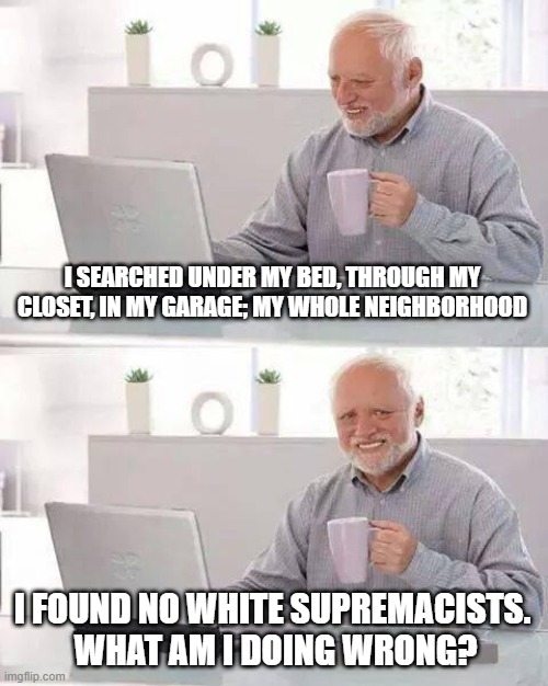 Hide the Pain Harold Meme | I SEARCHED UNDER MY BED, THROUGH MY CLOSET, IN MY GARAGE; MY WHOLE NEIGHBORHOOD; I FOUND NO WHITE SUPREMACISTS.  WHAT AM I DOING WRONG? | image tagged in memes,hide the pain harold | made w/ Imgflip meme maker