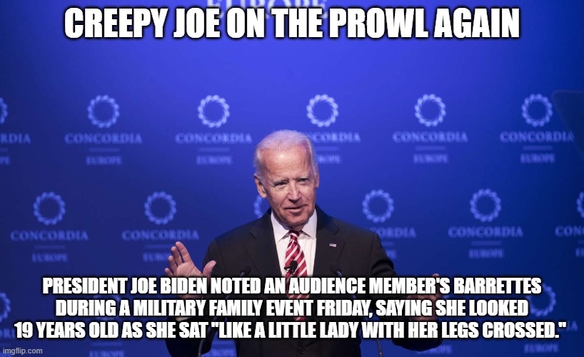 creepy joe biden | CREEPY JOE ON THE PROWL AGAIN; PRESIDENT JOE BIDEN NOTED AN AUDIENCE MEMBER'S BARRETTES DURING A MILITARY FAMILY EVENT FRIDAY, SAYING SHE LOOKED 19 YEARS OLD AS SHE SAT "LIKE A LITTLE LADY WITH HER LEGS CROSSED." | image tagged in creepy guy,old pervert,gross | made w/ Imgflip meme maker