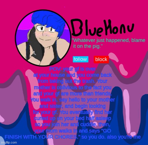 bluehonu announcement temp | POV: your gf is over at your house and you come back from taking out the trash. Your mother is oblivious to the fact you and your gf are more than friends. You walk in, say hello to your mother and sister, and begin looking for your gf. You eventually find her curled up on your bed half asleep so you join her and cuddle. then, your mom walks in and says "GO FINISH WITH YOUR CHORES." so you do. also you're me | image tagged in bluehonu announcement temp | made w/ Imgflip meme maker