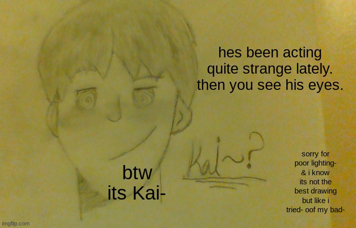 eee idk what to do but heres another one with Kai- but i drew him this time- | hes been acting quite strange lately. then you see his eyes. btw its Kai-; sorry for poor lighting- & i know its not the best drawing but like i tried- oof my bad- | image tagged in dude,stop reading the tags | made w/ Imgflip meme maker