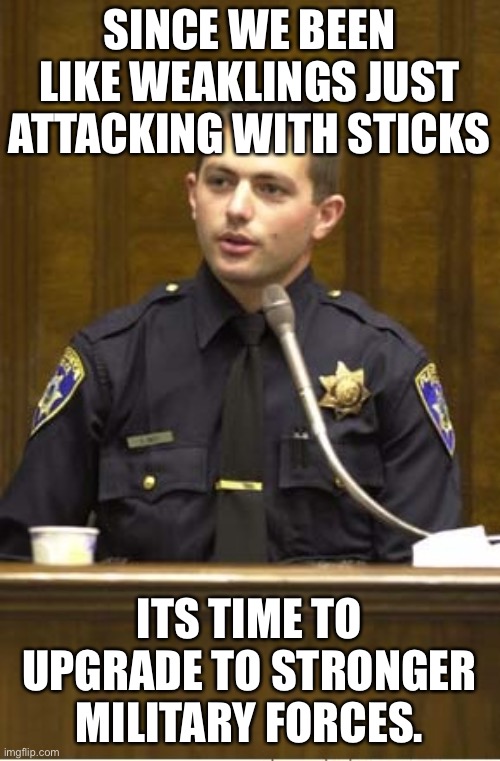 planning stuff in the comments. | SINCE WE BEEN LIKE WEAKLINGS JUST ATTACKING WITH STICKS; ITS TIME TO UPGRADE TO STRONGER MILITARY FORCES. | image tagged in memes,police officer testifying | made w/ Imgflip meme maker