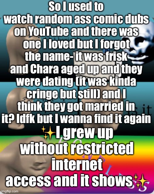 I remember it being called “till death do us part” but I searched that on yt and it isn’t called that soooooooooo | So I used to watch random ass comic dubs on YouTube and there was one I loved but I forgot the name- it was frisk and Chara aged up and they were dating (it was kinda cringe but still) and I think they got married in it? Idfk but I wanna find it again; ✨I grew up without restricted internet access and it shows✨ | made w/ Imgflip meme maker