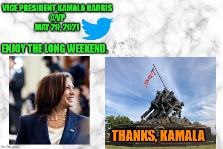 Veep Harris Celebrates the "Long Weekend" on Twitter | ENJOY THE LONG WEEKEND. VICE PRESIDENT KAMALA HARRIS
@VP
MAY 29, 2021; THANKS, KAMALA | image tagged in kamala harris,memorial day | made w/ Imgflip meme maker