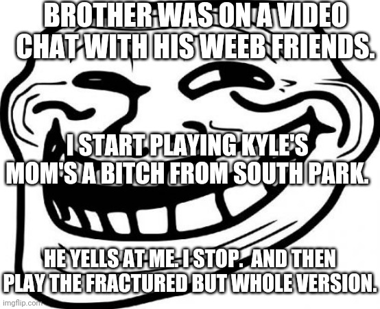 Ha! | BROTHER WAS ON A VIDEO CHAT WITH HIS WEEB FRIENDS. I START PLAYING KYLE'S MOM'S A BITCH FROM SOUTH PARK. HE YELLS AT ME. I STOP.  AND THEN PLAY THE FRACTURED BUT WHOLE VERSION. | image tagged in memes,troll face | made w/ Imgflip meme maker