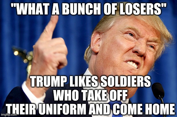 Donald Trump | "WHAT A BUNCH OF LOSERS" TRUMP LIKES SOLDIERS WHO TAKE OFF THEIR UNIFORM AND COME HOME | image tagged in donald trump | made w/ Imgflip meme maker