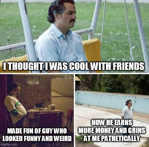 Sad Pablo Escobar Meme | I THOUGHT I WAS COOL WITH FRIENDS; MADE FUN OF GUY WHO LOOKED FUNNY AND WEIRD; NOW HE EARNS MORE MONEY AND GRINS AT ME PATHETICALLY | image tagged in memes,sad pablo escobar | made w/ Imgflip meme maker