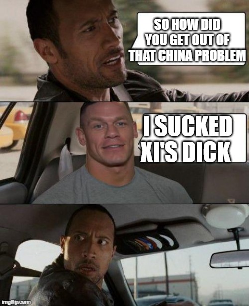 The Rock Driving (John Cena version) | SO HOW DID YOU GET OUT OF THAT CHINA PROBLEM; I SUCKED XI'S DICK | image tagged in the rock driving john cena version | made w/ Imgflip meme maker