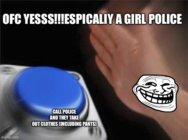 Omg I’m Dyingg | OFC YESSS!!!ESPICALIY A GIRL POLICE; CALL POLICE AND THEY TAKE OUT CLOTHES (INCLUDING PANTS) | image tagged in memes,blank nut button | made w/ Imgflip meme maker