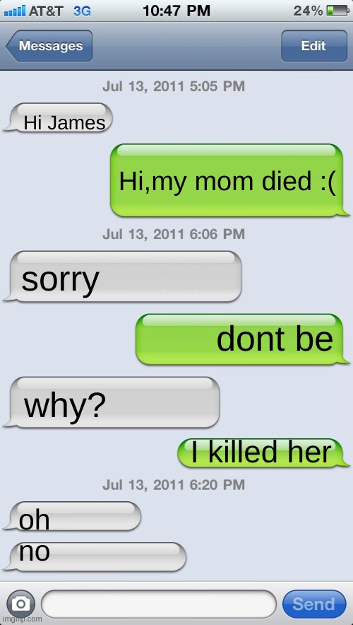 Texting messages blank | Hi James; Hi,my mom died :(; sorry; dont be; why? I killed her; oh

no | image tagged in texting messages blank | made w/ Imgflip meme maker