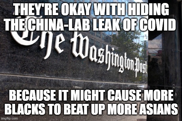 The news we see fit to print | THEY'RE OKAY WITH HIDING THE CHINA-LAB LEAK OF COVID; BECAUSE IT MIGHT CAUSE MORE BLACKS TO BEAT UP MORE ASIANS | image tagged in washington post | made w/ Imgflip meme maker