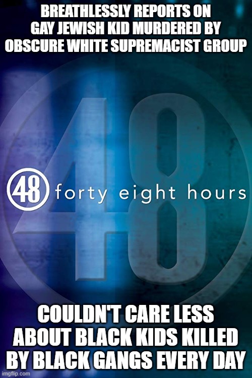 48 HOURS | BREATHLESSLY REPORTS ON GAY JEWISH KID MURDERED BY OBSCURE WHITE SUPREMACIST GROUP; COULDN'T CARE LESS ABOUT BLACK KIDS KILLED BY BLACK GANGS EVERY DAY | image tagged in 48 hours | made w/ Imgflip meme maker