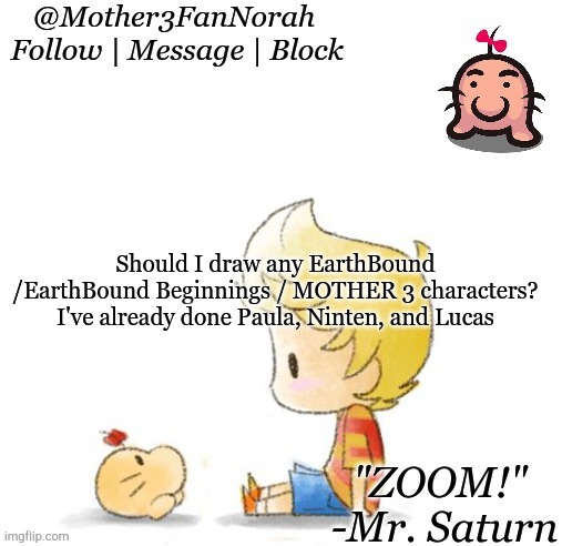 MOTHER stuff to draw | Should I draw any EarthBound /EarthBound Beginnings / MOTHER 3 characters?
I've already done Paula, Ninten, and Lucas | image tagged in norah's mr saturn template,mother series | made w/ Imgflip meme maker