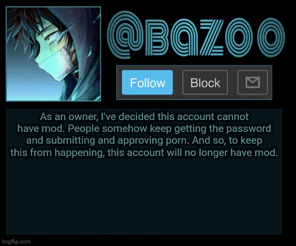 Ight its done, this accounts mod is now gone. | As an owner, I've decided this account cannot have mod. People somehow keep getting the password and submitting and approving porn. And so, to keep this from happening, this account will no longer have mod. | made w/ Imgflip meme maker