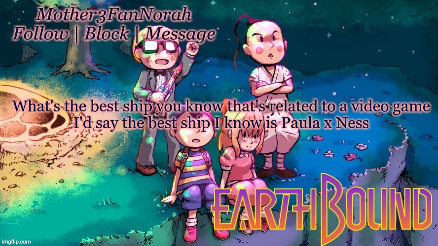 Ships | What's the best ship you know that's related to a video game
I'd say the best ship I know is Paula x Ness | image tagged in norah's new earthbound template | made w/ Imgflip meme maker