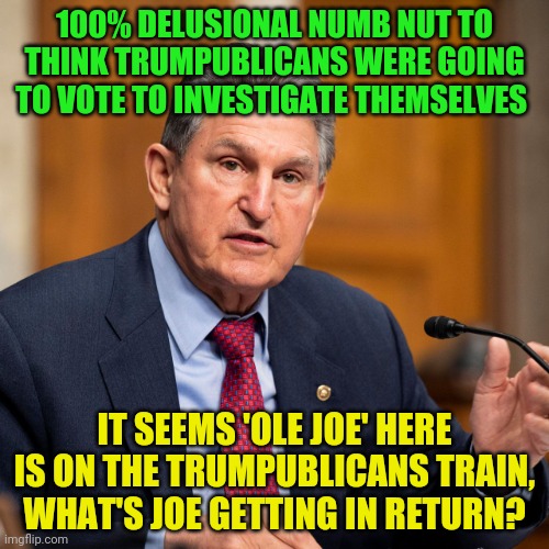Joe Manchin | 100% DELUSIONAL NUMB NUT TO THINK TRUMPUBLICANS WERE GOING TO VOTE TO INVESTIGATE THEMSELVES; IT SEEMS 'OLE JOE' HERE IS ON THE TRUMPUBLICANS TRAIN, WHAT'S JOE GETTING IN RETURN? | image tagged in joe manchin | made w/ Imgflip meme maker