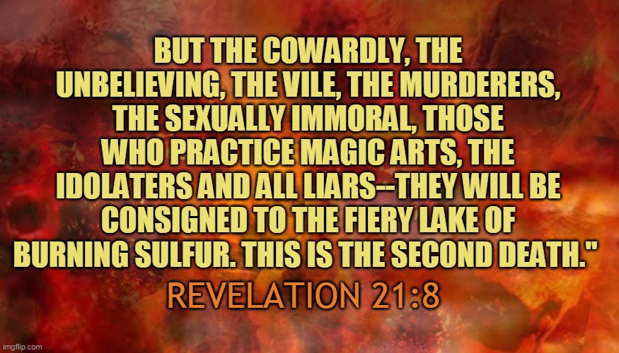BUT THE COWARDLY, THE UNBELIEVING, THE VILE, THE MURDERERS, THE SEXUALLY IMMORAL, THOSE WHO PRACTICE MAGIC ARTS, THE IDOLATERS AND ALL LIARS--THEY WILL BE CONSIGNED TO THE FIERY LAKE OF BURNING SULFUR. THIS IS THE SECOND DEATH."; REVELATION 21:8 | made w/ Imgflip meme maker