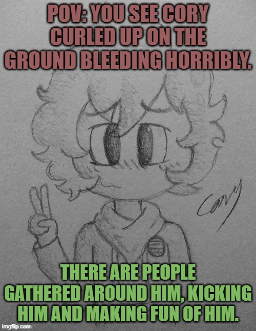 He's also crying. Forgot to add that detail. | POV: YOU SEE CORY CURLED UP ON THE GROUND BLEEDING HORRIBLY. THERE ARE PEOPLE GATHERED AROUND HIM, KICKING HIM AND MAKING FUN OF HIM. | image tagged in cory,help him,barney will eat all of your delectable biscuits | made w/ Imgflip meme maker