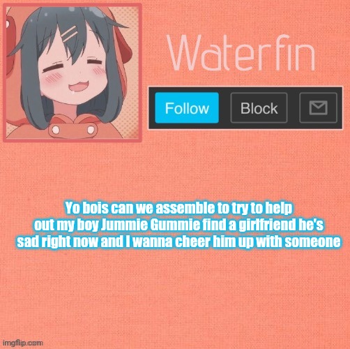 Waterfins Template | Yo bois can we assemble to try to help out my boy Jummie Gummie find a girlfriend he's sad right now and I wanna cheer him up with someone | image tagged in waterfins template | made w/ Imgflip meme maker