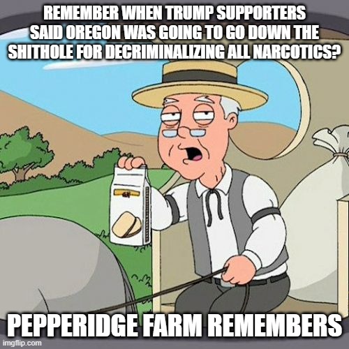 Trump supporters are just of idiotic deplorable alarmists... | REMEMBER WHEN TRUMP SUPPORTERS SAID OREGON WAS GOING TO GO DOWN THE SHITHOLE FOR DECRIMINALIZING ALL NARCOTICS? PEPPERIDGE FARM REMEMBERS | image tagged in memes,pepperidge farm remembers | made w/ Imgflip meme maker