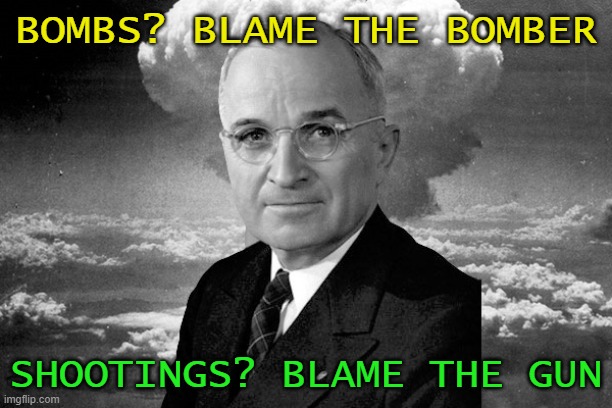 Bombs? Blame the bomber Shootings? Blame the gun | BOMBS? BLAME THE BOMBER; SHOOTINGS? BLAME THE GUN | image tagged in president truman the atomic bomb and japan love triangle | made w/ Imgflip meme maker