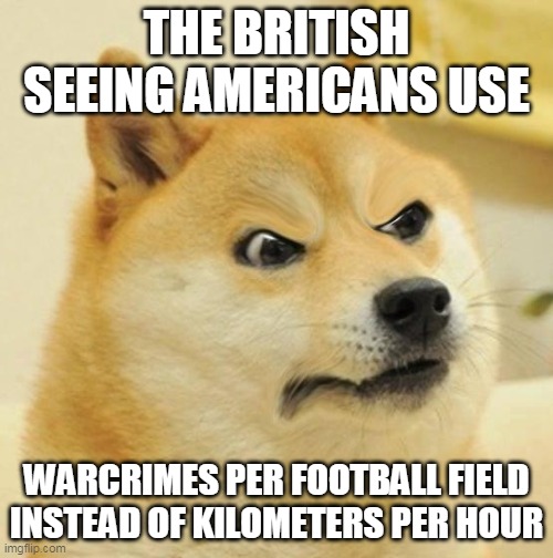 *Insert Violation of Geneva Convention here* | THE BRITISH SEEING AMERICANS USE; WARCRIMES PER FOOTBALL FIELD INSTEAD OF KILOMETERS PER HOUR | image tagged in confused angery doge,america vs brittian,kilometers vs miles,dank memes | made w/ Imgflip meme maker