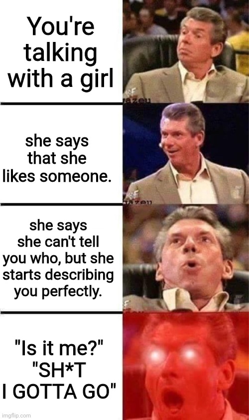 Vince McMahon Reaction w/Glowing Eyes | You're talking with a girl; she says that she likes someone. she says she can't tell you who, but she starts describing you perfectly. "Is it me?"
"SH*T I GOTTA GO" | image tagged in vince mcmahon reaction w/glowing eyes | made w/ Imgflip meme maker