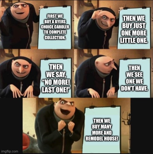 Collection Addiction | FIRST WE BUY A BYERS CHOICE CAROLER TO COMPLETE COLLECTION. THEN WE BUY JUST ONE MORE LITTLE ONE. THEN WE SEE ONE WE DON’T HAVE. THEN WE SAY, “NO MORE! LAST ONE!”; THEN WE BUY MANY MORE AND REMODEL HOUSE! | image tagged in 5 panel gru meme | made w/ Imgflip meme maker
