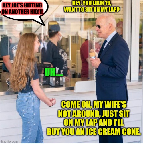 pedodent biden As long as he says their 19 the left will say it's okay | HEY. YOU LOOK 19, WANT TO SIT ON MY LAP? HEY,JOE'S HITTING ON ANOTHER KID!!! UH.... COME ON, MY WIFE'S NOT AROUND, JUST SIT ON MY LAP AND I'LL BUY YOU AN ICE CREAM CONE. | image tagged in joe biden,pedo,traitor,election fraud,trump 2020 | made w/ Imgflip meme maker
