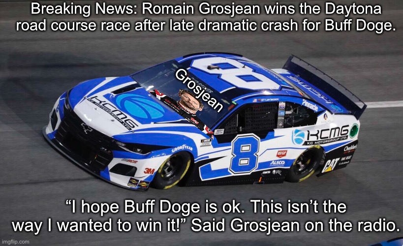 Full Classification in the Comments | Breaking News: Romain Grosjean wins the Daytona road course race after late dramatic crash for Buff Doge. Grosjean; “I hope Buff Doge is ok. This isn’t the way I wanted to win it!” Said Grosjean on the radio. | image tagged in nmcs,nascar,grosjean,buff doge,crash | made w/ Imgflip meme maker