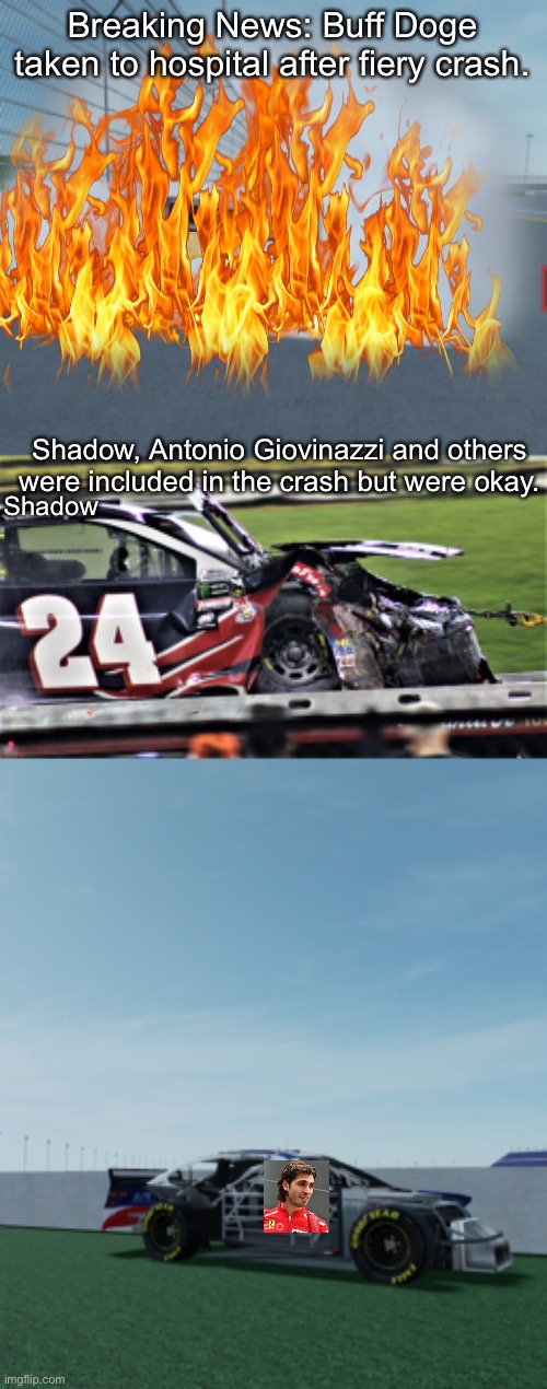 Big crash. More to follow | Breaking News: Buff Doge taken to hospital after fiery crash. Shadow, Antonio Giovinazzi and others were included in the crash but were okay. Shadow | image tagged in buff doge,fire,crash,nmcs,nascar,memes | made w/ Imgflip meme maker