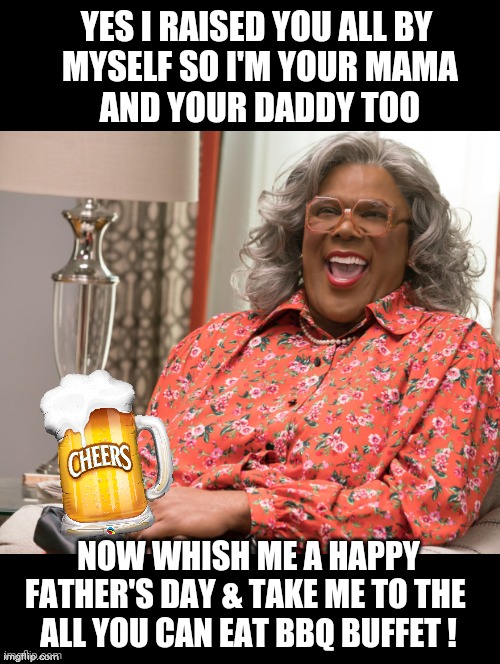 Happy Father's Day Mom | YES I RAISED YOU ALL BY
 MYSELF SO I'M YOUR MAMA
 AND YOUR DADDY TOO; NOW WHISH ME A HAPPY FATHER'S DAY & TAKE ME TO THE 
ALL YOU CAN EAT BBQ BUFFET ! | image tagged in fathers day memes,dad,happy father's day,madea,funny,moms | made w/ Imgflip meme maker